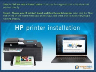 Step 5 – Click the ‘Add a Printer’ button. Try to use the suggested port to install your HP
printer correctly.
Step 6 – Choose your HP printer’s brand, and then the model number. Later, click the ‘Next’
button and let the wizard install your printer. Now, take a test print to check everything is
working properly.
 