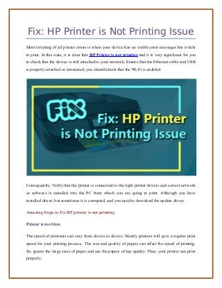 Fix: HP Printer is Not Printing Issue
Most irritating of all printer errors is when your device has no visible error messages but it fails
to print. In this state, it is clear that HP Printer is not printing and it is very significant for you
to check that the device is still attached to your network. Ensure that the Ethernet cable and USB
is properly attached or connected, you should check that the Wi-Fi is enabled.
Consequently, Verify that the printer is connected to the right printer drivers and correct network
or software is installed into the PC from which you are going to print. Although you have
installed driver, but sometimes it is corrupted, and you need to download the update driver.
Amazing Steps to Fix HP printer is not printing
Printer is too Slow
The speed of printouts can vary from device to device. Mostly printers will give a regular print
speed for your printing process. The size and quality of papers can affect the speed of printing.
So, ignore the large sizes of paper and use the papers of top-quality. Thus, your printer can print
properly.
 