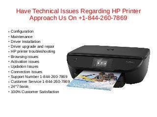 Have Technical Issues Regarding HP Printer
Approach Us On +1-844-260-7869
● Configuration
● Maintenance
● Driver Installation
● Driver upgrade and repair
● HP printer troubleshooting
● Browsing issues
● Activation issues
● Updation Issues
● Connection Issues
● Support Number 1-844-260-7869
● Customer Service 1-844-260-7869
● 24*7 basis
● 100% Customer Satisfaction
 