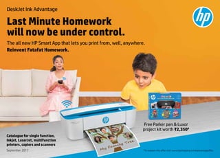1
September 2017 #
To redeem this offer visit: www.hpshopping.in/inkadvantageoffer.
Catalogue for single function,
Inkjet, LaserJet, multifunction
printers, copiers and scanners
DeskJet Ink Advantage
Last Minute Homework
will now be under control.
Reinvent Fatafat Homework.
The all new HP Smart App that lets you print from, well, anywhere.
Free Parker pen & Luxor
project kit worth ₹2,350#
 