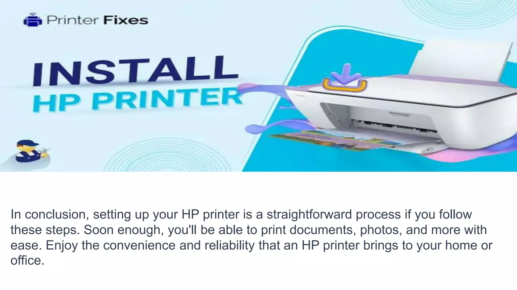 In conclusion, setting up your HP printer is a straightforward process if you follow
these steps. Soon enough, you'll be able to print documents, photos, and more with
ease. Enjoy the convenience and reliability that an HP printer brings to your home or
office.
 