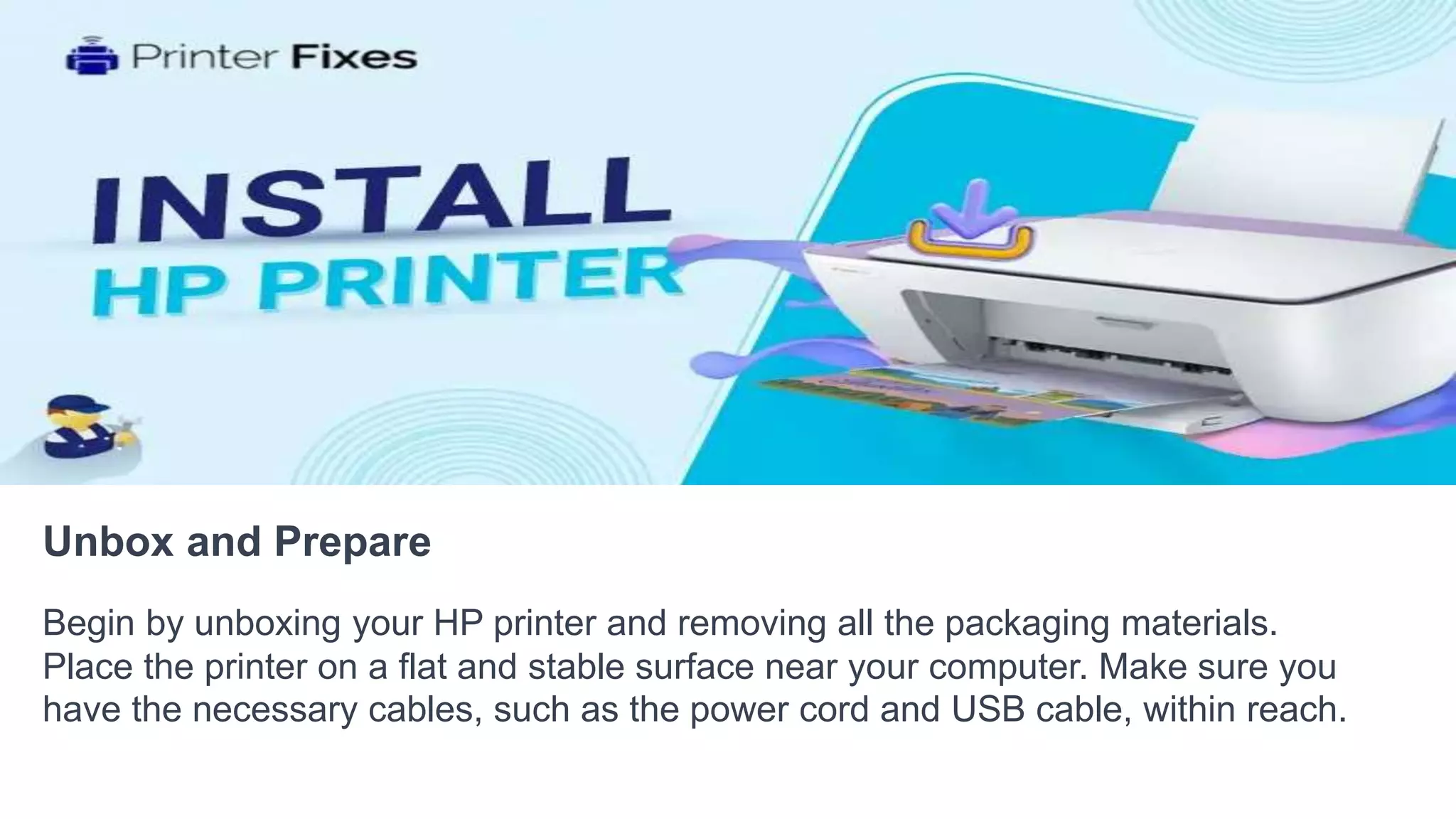 Unbox and Prepare
Begin by unboxing your HP printer and removing all the packaging materials.
Place the printer on a flat and stable surface near your computer. Make sure you
have the necessary cables, such as the power cord and USB cable, within reach.
 