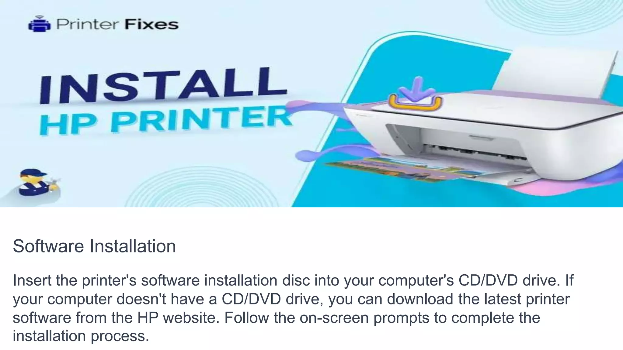 Software Installation
Insert the printer's software installation disc into your computer's CD/DVD drive. If
your computer doesn't have a CD/DVD drive, you can download the latest printer
software from the HP website. Follow the on-screen prompts to complete the
installation process.
 