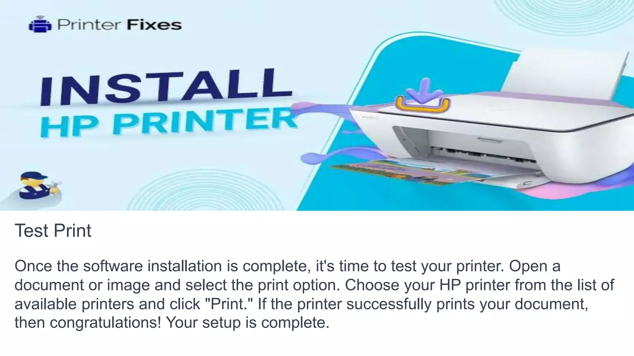 Test Print
Once the software installation is complete, it's time to test your printer. Open a
document or image and select the print option. Choose your HP printer from the list of
available printers and click "Print." If the printer successfully prints your document,
then congratulations! Your setup is complete.
 