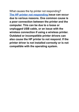 What causes the hp printer not responding?
The HP printer not responding issue can occur
due to various reasons. One common cause is
a poor connection between the printer and the
computer. This can be due to a loose or
unplugged USB cable, or an issue with the
wireless connection if using a wireless printer.
Outdated or incompatible printer drivers can
also cause the HP printer to not respond. If the
printer driver is not installed correctly or is not
compatible with the operating system.
 