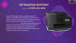 HP PRINTER SUPPORT
As one of the largest printer manufacturers,HP’s
support is exemplary. But the phone number is not so
easy to find because HP prefers it like allmanufacturers,
once you work your way through a web form Hp Printer
Customer Care Number mentioning the problem you are
facing,you are given the phone number to call. Even
customers whose equipment is no longer in the
guarantee need not despair immediately,because even
in this case, there are severaloptions.
Toll Free +1-888-509-3806
https://printersupportme.com/hp-printer-support/
 