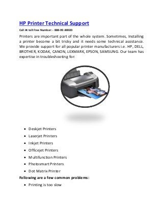 HP Printer Technical Support
Call At toll Free Number: - 888-99-80020
Printers are important part of the whole system. Sometimes, Installing
a printer become a bit tricky and it needs some technical assistance.
We provide support for all popular printer manufacturers i.e. HP, DELL,
BROTHER, KODAK, CANON, LEXMARK, EPSON, SAMSUNG. Our team has
expertise in troubleshooting for:
 Deskjet Printers
 Laserjet Printers
 Inkjet Printers
 Officejet Printers
 Multifunction Printers
 Photosmart Printers
 Dot Matrix Printer
Following are a few common problems:
 Printing is too slow
 