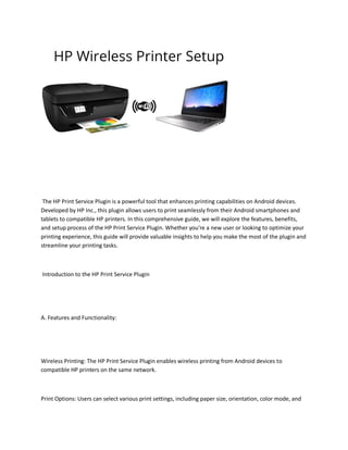 The HP Print Service Plugin is a powerful tool that enhances printing capabilities on Android devices.
Developed by HP Inc., this plugin allows users to print seamlessly from their Android smartphones and
tablets to compatible HP printers. In this comprehensive guide, we will explore the features, benefits,
and setup process of the HP Print Service Plugin. Whether you're a new user or looking to optimize your
printing experience, this guide will provide valuable insights to help you make the most of the plugin and
streamline your printing tasks.
Introduction to the HP Print Service Plugin
A. Features and Functionality:
Wireless Printing: The HP Print Service Plugin enables wireless printing from Android devices to
compatible HP printers on the same network.
Print Options: Users can select various print settings, including paper size, orientation, color mode, and
 