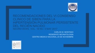 RECOMENDACIONES DEL VI CONSENSO
CLINICO DE SIBEN PARA LA
HIPERTENSIÓN PULMONAR PERSISTENTE
DEL RECIÉN NACIDO
NEOREVIEWS, VOL. 18 NO. 5 MAY 2017
CARLOS M. MONTANO
RESIDENTE NEONATOLOGIA
CENTRO MEDICO NACIONAL 20 DE NOVIEMBRE
 