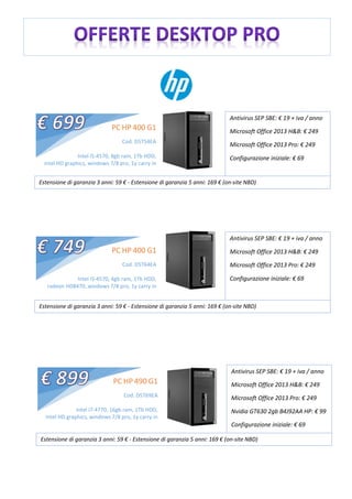 PC HP 400 G1
Cod. D5T54EA
Intel i5-4570, 8gb ram, 1Tb HDD,
intel HD graphics, windows 7/8 pro, 1y carry in
Antivirus SEP SBE: € 19 + iva / anno
Microsoft Office 2013 H&B: € 249
Microsoft Office 2013 Pro: € 249
Configurazione iniziale: € 69
Estensione di garanzia 3 anni: 59 € - Estensione di garanzia 5 anni: 169 € (on-site NBD)
Antivirus SEP SBE: € 19 + iva / anno
Microsoft Office 2013 H&B: € 249
Microsoft Office 2013 Pro: € 249
Configurazione iniziale: € 69
Estensione di garanzia 3 anni: 59 € - Estensione di garanzia 5 anni: 169 € (on-site NBD)
PC HP 400 G1
Cod. D5T64EA
Intel i5-4570, 4gb ram, 1Tb HDD,
radeon HD8470, windows 7/8 pro, 1y carry in
Antivirus SEP SBE: € 19 + iva / anno
Microsoft Office 2013 H&B: € 249
Microsoft Office 2013 Pro: € 249
Nvidia GT630 2gb B4J92AA HP: € 99
Configurazione iniziale: € 69
Estensione di garanzia 3 anni: 59 € - Estensione di garanzia 5 anni: 169 € (on-site NBD)
PC HP 490 G1
Cod. D5T69EA
Intel i7-4770, 16gb ram, 1Tb HDD,
intel HD graphics, windows 7/8 pro, 1y carry in
 