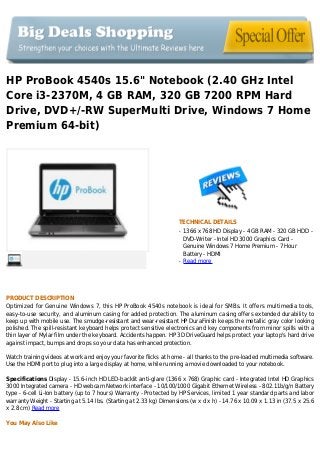 HP ProBook 4540s 15.6" Notebook (2.40 GHz Intel
Core i3-2370M, 4 GB RAM, 320 GB 7200 RPM Hard
Drive, DVD+/-RW SuperMulti Drive, Windows 7 Home
Premium 64-bit)
TECHNICAL DETAILS
1366 x 768 HD Display - 4 GB RAM - 320 GB HDD -q
DVD-Writer - Intel HD 3000 Graphics Card -
Genuine Windows 7 Home Premium - 7 Hour
Battery - HDMI
Read moreq
PRODUCT DESCRIPTION
Optimized for Genuine Windows 7, this HP ProBook 4540s notebook is ideal for SMBs. It offers multimedia tools,
easy-to-use security, and aluminum casing for added protection. The aluminum casing offers extended durability to
keep up with mobile use. The smudge-resistant and wear-resistant HP DuraFinish keeps the metallic gray color looking
polished. The spill-resistant keyboard helps protect sensitive electronics and key components from minor spills with a
thin layer of Mylar film under the keyboard. Accidents happen. HP 3D DriveGuard helps protect your laptop's hard drive
against impact, bumps and drops so your data has enhanced protection.
Watch training videos at work and enjoy your favorite flicks at home - all thanks to the pre-loaded multimedia software.
Use the HDMI port to plug into a large display at home, while running a movie downloaded to your notebook.
Specifications Display - 15.6-inch HD LED-backlit anti-glare (1366 x 768) Graphic card - Integrated Intel HD Graphics
3000 Integrated camera - HD webcam Network interface - 10/100/1000 Gigabit Ethernet Wireless - 802.11b/g/n Battery
type - 6-cell Li-Ion battery (up to 7 hours) Warranty - Protected by HP Services, limited 1 year standard parts and labor
warranty Weight - Starting at 5.14 lbs. (Starting at 2.33 kg) Dimensions (w x d x h) - 14.76 x 10.09 x 1.13 in (37.5 x 25.6
x 2.8 cm) Read more
You May Also Like
 