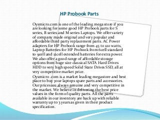 HP Probook Parts 
Oysmicro.com is one of the leading mega store if you 
are looking for some good HP Probook parts for S 
series, B series and M series Laptops. We offer variety 
of company made original and very popular and 
affordable third party replacement parts. AC Power 
adapters for HP Probook range from 45 to 120 watts, 
Laptop Batteries for HP Probook from 6cell standard 
to 9cell and 12cell extended batteries for extra power. 
We also offer a good range of affordable storage 
options from huge size classical SATA Hard Drives 
HDD to very high speed Solid State Drives SSD, all at 
very competitive market price. 
Oysmicro .com is a market leading megastore and best 
place to buy your laptops spare parts and accessories. 
Our prices are always genuine and very competitive in 
the market. We believe in delivering the best price 
values in the form of quality parts. All the parts 
available in our inventory are back up with reliable 
warranty up to 3 years as given in their product 
specification. 
 