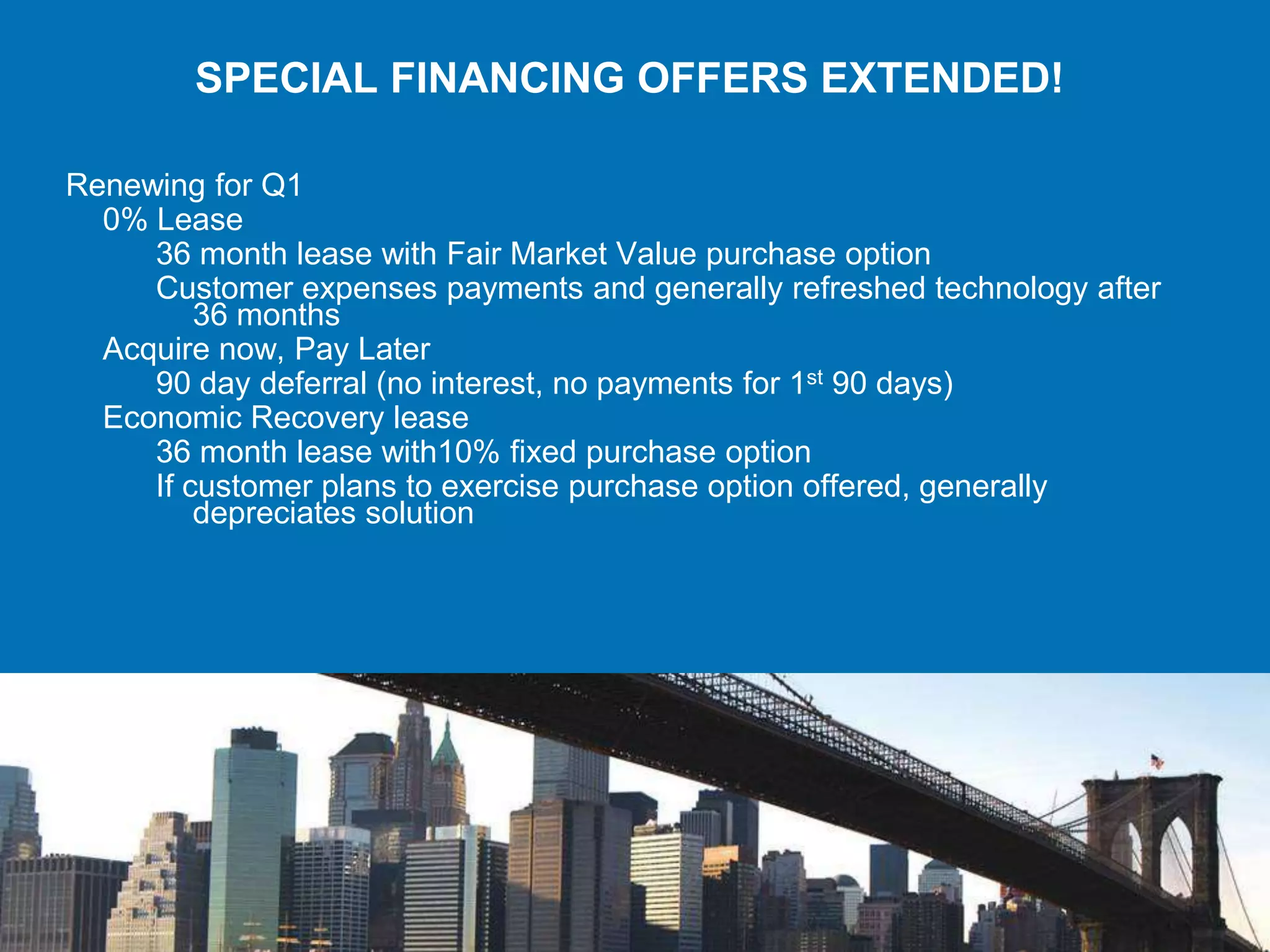 SPECIAL FINANCING OFFERS EXTENDED!

Renewing for Q1
  0% Lease
     36 month lease with Fair Market Value purchase option
     Customer expenses payments and generally refreshed technology after
         36 months
  Acquire now, Pay Later
     90 day deferral (no interest, no payments for 1st 90 days)
  Economic Recovery lease
     36 month lease with10% fixed purchase option
     If customer plans to exercise purchase option offered, generally
         depreciates solution
 