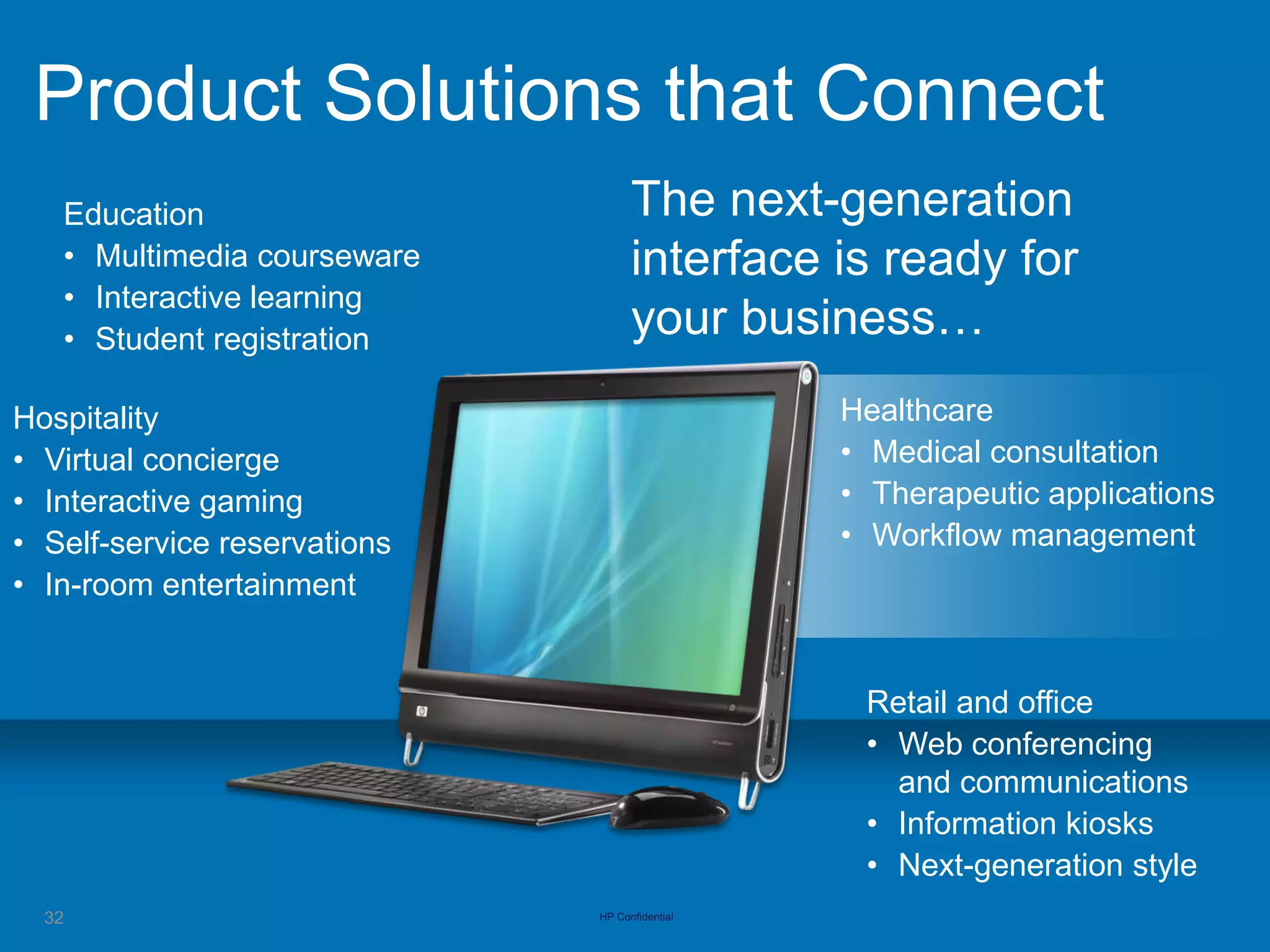 Product Solutions that Connect
   Education                        The next-generation
   • Multimedia courseware          interface is ready for
   • Interactive learning
   • Student registration           your business…
Hospitality                                     Healthcare
• Virtual concierge                             • Medical consultation
• Interactive gaming                            • Therapeutic applications
• Self-service reservations                     • Workflow management
• In-room entertainment


                                                 Retail and office
                                                 • Web conferencing
                                                   and communications
                                                 • Information kiosks
                                                 • Next-generation style
  32                          HP Confidential
 