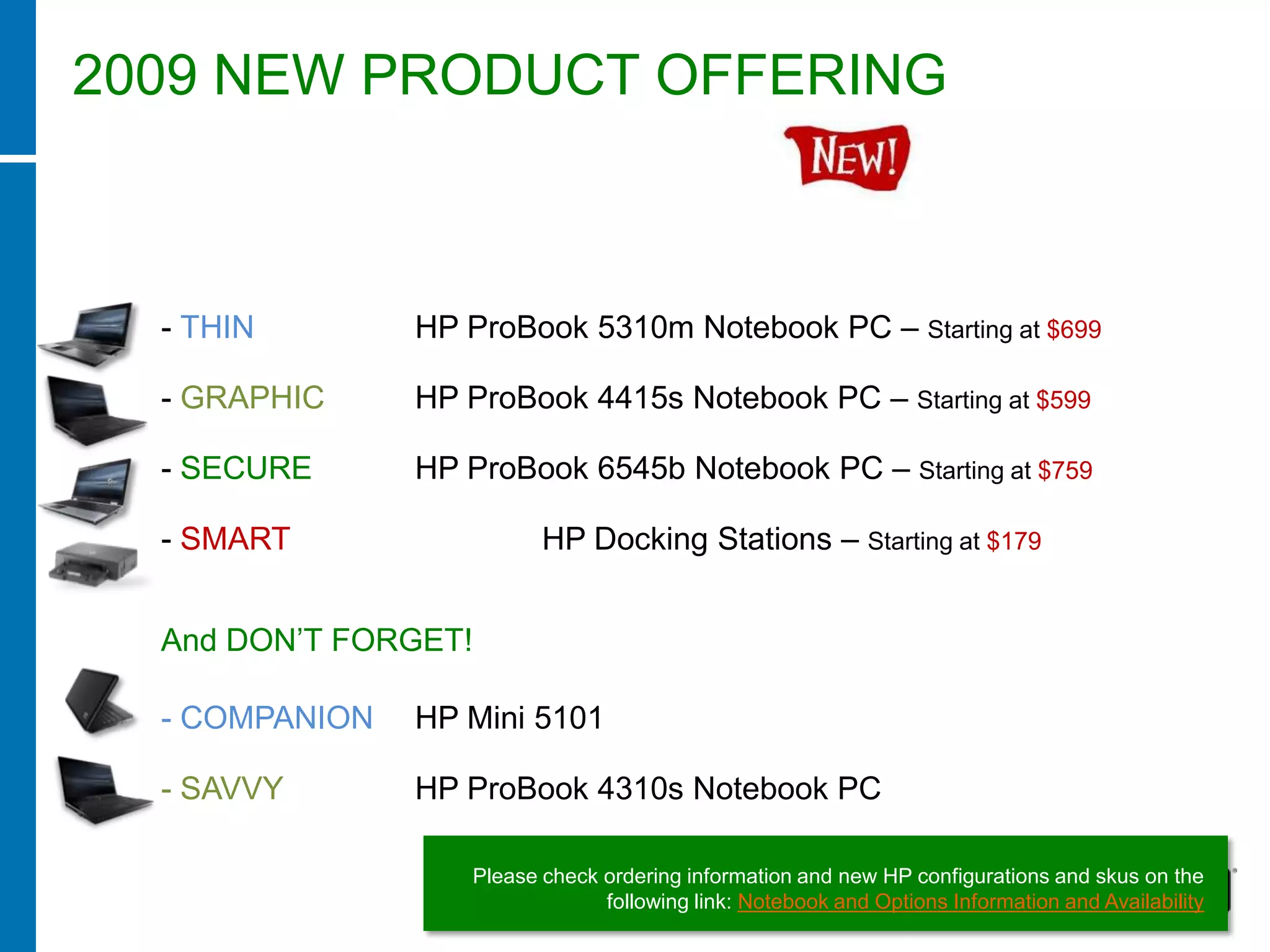 2009 NEW PRODUCT OFFERING



  - THIN        HP ProBook 5310m Notebook PC – Starting at $699

  - GRAPHIC     HP ProBook 4415s Notebook PC – Starting at $599

  - SECURE      HP ProBook 6545b Notebook PC – Starting at $759

  - SMART                  HP Docking Stations – Starting at $179


  And DON’T FORGET!

  - COMPANION   HP Mini 5101

  - SAVVY       HP ProBook 4310s Notebook PC

                    Please check ordering information and new HP configurations and skus on the
                                 following link: Notebook and Options Information and Availability
 