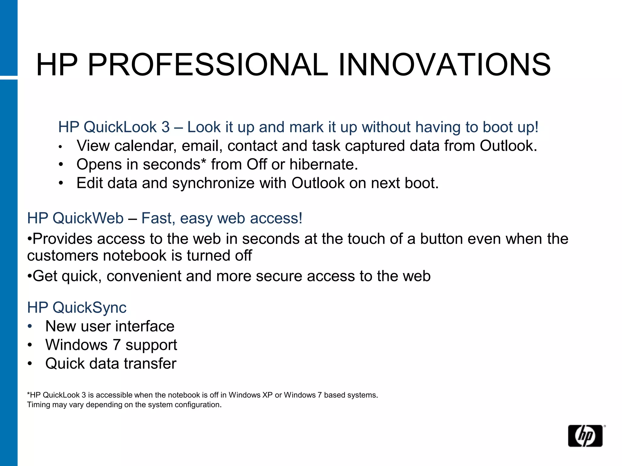 HP PROFESSIONAL INNOVATIONS
        HP QuickLook 3 – Look it up and mark it up without having to boot up!
        • View calendar, email, contact and task captured data from Outlook.
        • Opens in seconds* from Off or hibernate.
        • Edit data and synchronize with Outlook on next boot.
        View calendar, email, contact and task captured data from Outlook

HP QuickWeb – Fast, easy web access!
•Provides access to the web in seconds at the touch of a button even when the
customers notebook is turned off
•Get quick, convenient and more secure access to the web

HP QuickSync
• New user interface
• Windows 7 support
• Quick data transfer
*HP QuickLook 3 is accessible when the notebook is off in Windows XP or Windows 7 based systems.
Timing may vary depending on the system configuration.
 