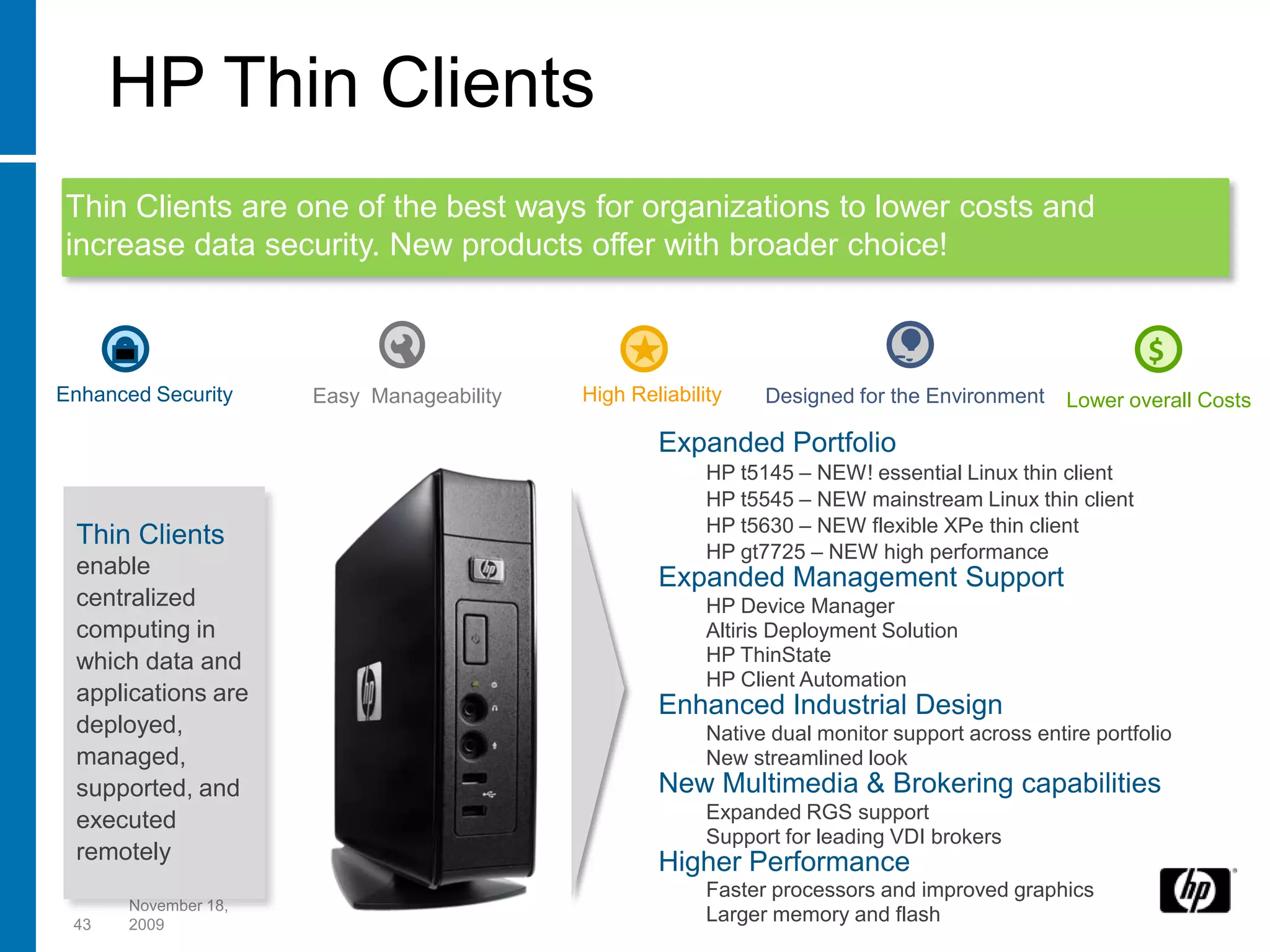 HP Thin Clients
Thin Clients are one of the best ways for organizations to lower costs and
increase data security. New products offer with broader choice!


                                                                                                        $
Enhanced Security    Easy Manageability   High Reliability    Designed for the Environment     Lower overall Costs

                                                  Expanded Portfolio
                                                        HP t5145 – NEW! essential Linux thin client
                                                        HP t5545 – NEW mainstream Linux thin client
                                                        HP t5630 – NEW flexible XPe thin client
 Thin Clients
                                                        HP gt7725 – NEW high performance
 enable                                           Expanded Management Support
 centralized                                            HP Device Manager
 computing in                                           Altiris Deployment Solution
 which data and                                         HP ThinState
                                                        HP Client Automation
 applications are
                                                  Enhanced Industrial Design
 deployed,                                              Native dual monitor support across entire portfolio
 managed,                                               New streamlined look
 supported, and                                   New Multimedia & Brokering capabilities
 executed                                               Expanded RGS support
                                                        Support for leading VDI brokers
 remotely                                         Higher Performance
                                                        Faster processors and improved graphics
      November 18,
 43   2009
                                                        Larger memory and flash
 