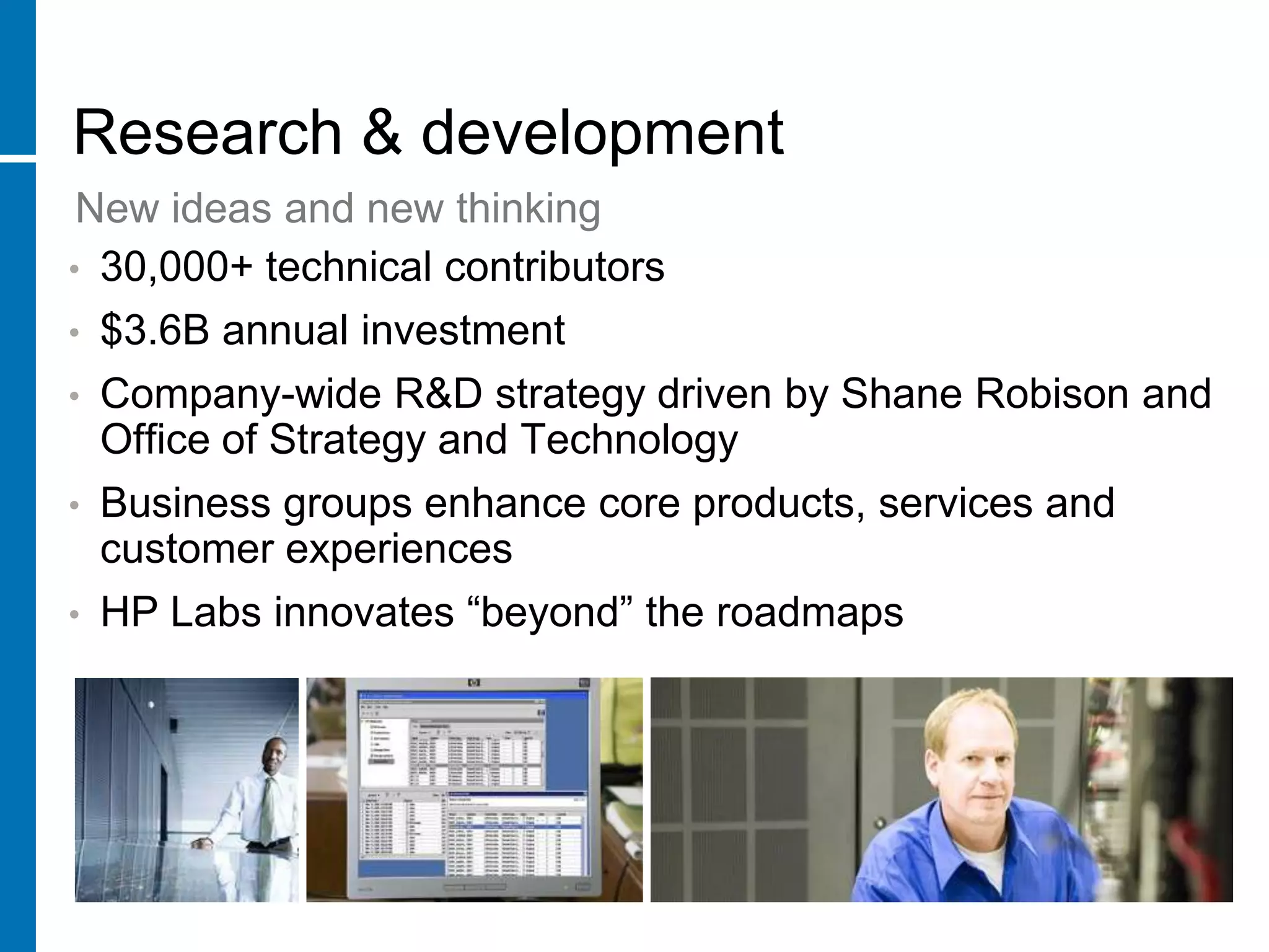 Research & development
 New ideas and new thinking
• 30,000+ technical contributors
• $3.6B annual investment
•   Company-wide R&D strategy driven by Shane Robison and
    Office of Strategy and Technology
•   Business groups enhance core products, services and
    customer experiences
•   HP Labs innovates “beyond” the roadmaps
 