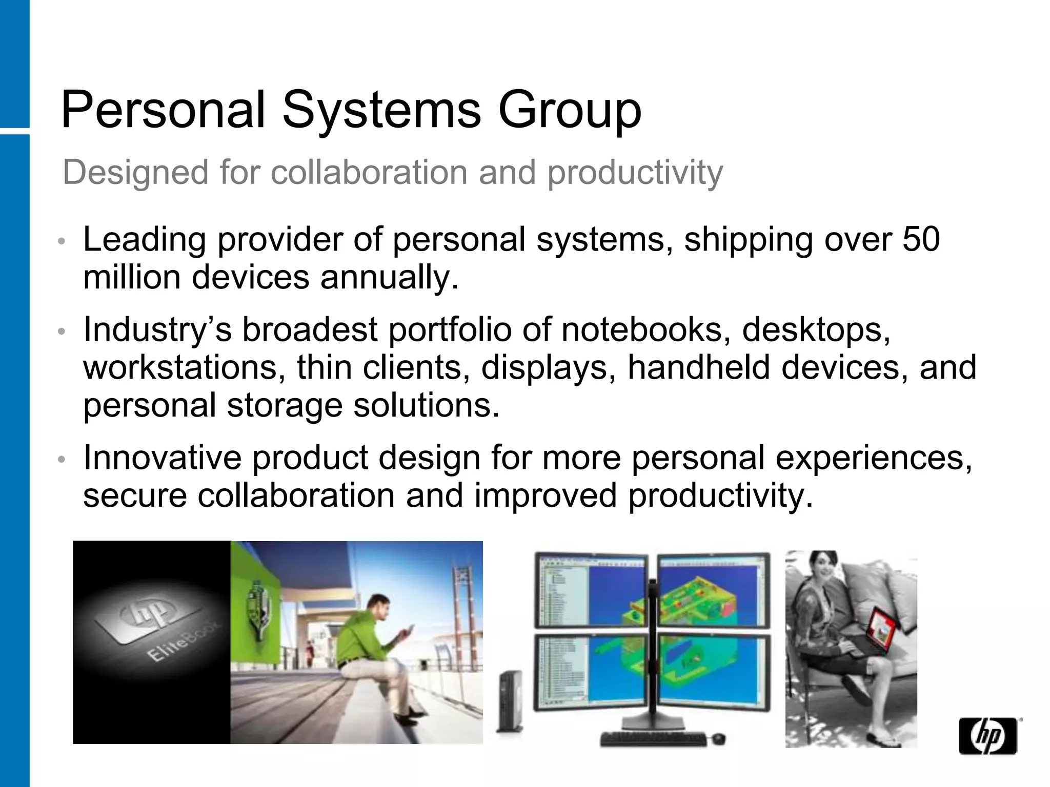Personal Systems Group
Designed for collaboration and productivity
•   Leading provider of personal systems, shipping over 50
    million devices annually.
•   Industry’s broadest portfolio of notebooks, desktops,
    workstations, thin clients, displays, handheld devices, and
    personal storage solutions.
•   Innovative product design for more personal experiences,
    secure collaboration and improved productivity.
 