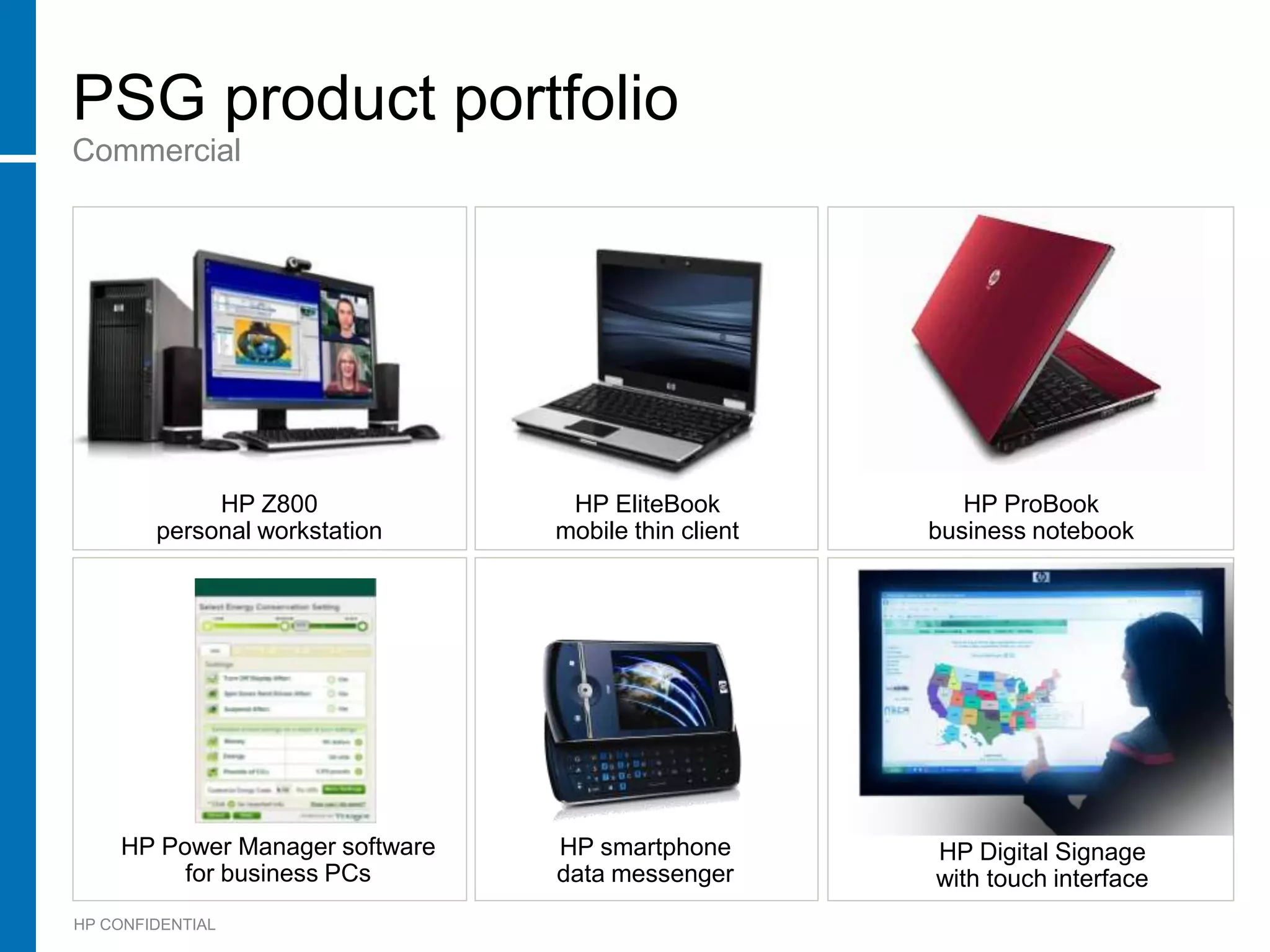 PSG product portfolio
Commercial




             HP Z800             HP EliteBook           HP ProBook
        personal workstation    mobile thin client   business notebook




    HP Power Manager software   HP smartphone        HP Digital Signage
         for business PCs       data messenger       with touch interface
HP CONFIDENTIAL
 