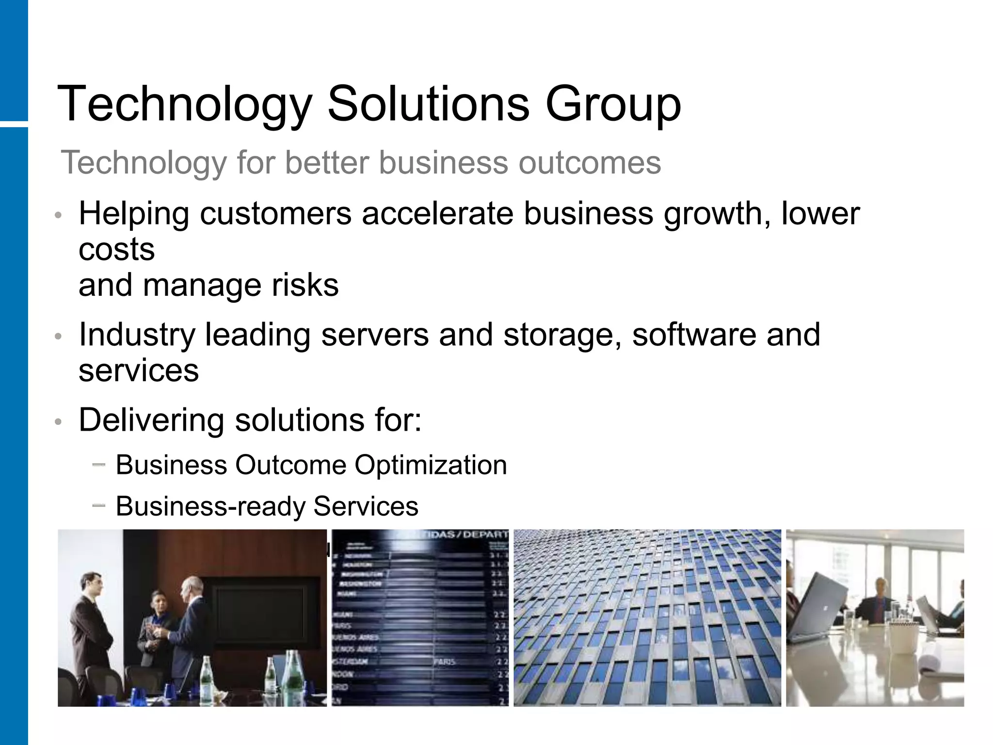 Technology Solutions Group
Technology for better business outcomes
•   Helping customers accelerate business growth, lower
    costs
    and manage risks
•   Industry leading servers and storage, software and
    services
•   Delivering solutions for:
    − Business Outcome Optimization
    − Business-ready Services
    − Adaptive Infrastructure
 