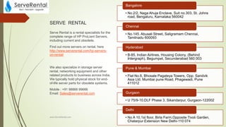 SERVE RENTAL
Serve Rental is a rental specialists for the
complete range of HP ProLiant Servers,
including current and obsolete.
Find out more servers on rental, here
http://www.serverental.com/hp-servers-
on-rental/
We also specialize in storage server
rental, networking equipment and other
related products to business across India.
We typically hold physical stock for end-
of-life server parts for obsolete systems.
Mobile : +91 98866 99666
Email: Sales@serverental.com
www.ServeRental.com
• No.2/2, Naga Ahuja Enclave, Suit no.303, St. Johns
road, Bengaluru, Karnataka 560042
Bangalore
• No.145. Abusali Street, Saligramam Chennai,
Tamilnadu 600093
Chennai
• B-85, Indian Airlines, Housing Colony, (Behind
Intergraph), Begumpet, Secunderabad 560 003
Hyderabad
• Flat No.6, Bhosale Pagateya Towers, Opp. Sandvik
Asia Ltd. Mumbai pune Road, Phagewadi, Pune
411012
Pune & Mumbai
• U 75/9-10,DLF Phase 3, Sikandarpur, Gurgaon-122002
Gurgaon
• No A 10,1st floor, Birla Farm,Opposite Tivoli Garden,
Chatarpur Extension New Delhi-110 074
Delhi
 