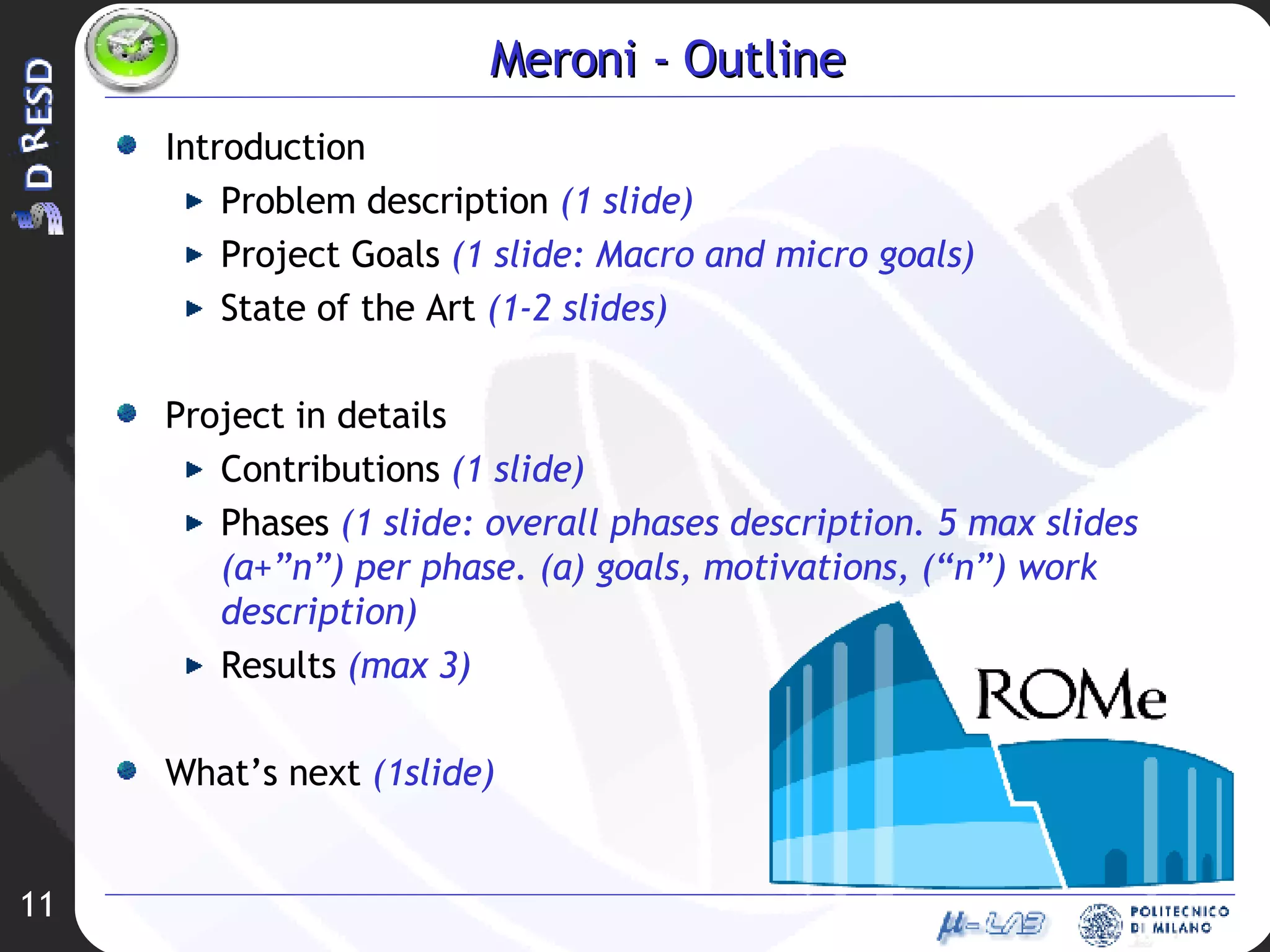 Meroni - Outline Introduction Problem description  (1 slide) Project Goals  (1 slide: Macro and micro goals) State of the Art  (1-2 slides) Project in details Contributions  (1 slide) Phases  (1 slide: overall phases description. 5 max slides (a+”n”) per phase. (a) goals, motivations, (“n”) work description) Results  (max 3) What’s next  (1slide) 