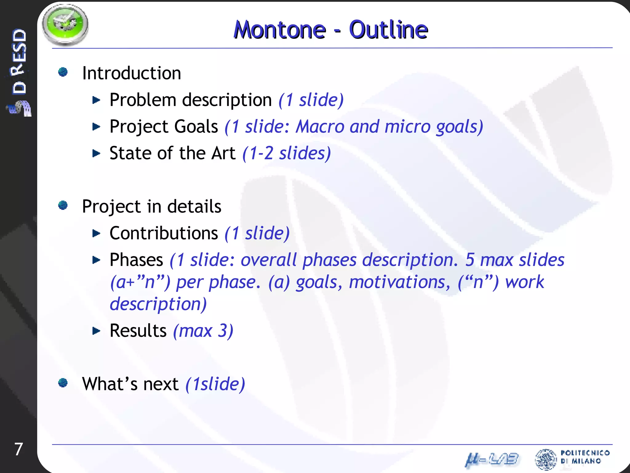 Montone - Outline Introduction Problem description  (1 slide) Project Goals  (1 slide: Macro and micro goals) State of the Art  (1-2 slides) Project in details Contributions  (1 slide) Phases  (1 slide: overall phases description. 5 max slides (a+”n”) per phase. (a) goals, motivations, (“n”) work description) Results  (max 3) What’s next  (1slide) 