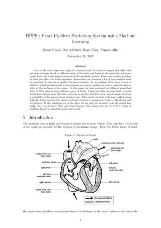 HPPS : Heart Problem Prediction System using Machine
Learning
Nimai Chand Das Adhikari, Rajat Garg, Arpana Alka
November 28, 2017
Abstract
Heart is the most important organ of a human body. It circulates oxygen and other vital
nutrients through blood to diﬀerent parts of the body and helps in the metabolic activities.
Apart from this it also helps in removal of the metabolic wastes. Thus, even a minor problem
in heart can aﬀect the whole organism. Researchers are diverting a lot of data analysis work
for assisting the doctors to predict the heart problem. So, an analysis of the data related to
diﬀerent health problems and its functioning can help in predicting with a particular proba-
bility of the wellness of this organ. In this paper we have analyzed the diﬀerent prescribed
data of 1094 patients from diﬀerent parts of India. Using this data we have built a model
which gets trained using this data and tries to predict whether a new out-of-sample data has
a probability of having any heart attack or not. This model can help in decision making along
with the doctor to treat the patient well and creating a transparency between the doctor and
the patient. In the validation set of the data, its not only the accuracy that the model has,
rather the True-Positive Rate and False-Negative Rate along with the AUC-ROC helps in
building/ﬁxing the algorithm inside the model.
1 Introduction
The mortality rate in India and abroad is mainly due to heart attack. This calls for a vital check
of the organ periodically for the wellness of all human beings. From the below ﬁgure of heart,
Figure 1: Picture of Heart
the major heart problems occurs when there is a blockage in the major arteries that carries the
1
 