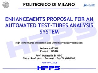 ENHANCEMENTS PROPOSAL FOR AN AUTOMATED TEST-TUBES ANALYSIS SYSTEM High Performance Processors and Systems Project Presentation Andrea MAESANI Federico MORO Prof. Donatella SCIUTO Tutor: Prof. Marco Domenico SANTAMBROGIO June 19 th , 2008 
