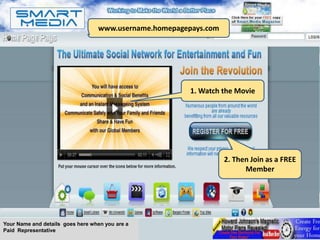 Work SMARTER not harder!!
                                  www.username.homepagepays.com




                                                          1. Watch the Movie




                                                                   2. Then Join as a FREE
                                                                         Member




Your Name and details goes here when you are a
Paid Representative
 
