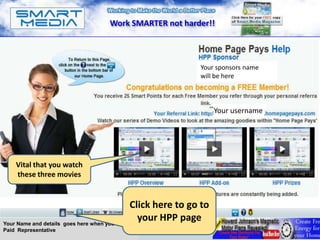 Work SMARTER not harder!!



                                                               Your sponsors name
                                                               will be here



                                                                     Your username




    Vital that you watch
    these three movies


                                               Click here to go to
Your Name and details goes here when you are a
                                                 your HPP page
Paid Representative
 