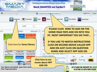 Work SMARTER not harder!!

                                                                                        A




                                                     PLEASE CLICK HERE TO ADD ON THE
                                                     HOME PAGE PAYS ADD ON INTO YOU
                                                    PC. MOST IMPORTANT YOU DO THAT…

                                                    IF YOU LIKE TO WATCH INSTRUCTIONS
        Click here for Smart library                CLICK ON SECOND MOVIE CALLED HPP
                                                      ADD ON JUST CLICK ON QUESTION
                                                       MARK AND SELECT HPP ADD ON


                                        Click here to see
                                        movie about HPP
                                            ADD ON
Your Name and details goes here when you are a
Paid Representative
 