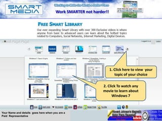 Work SMARTER not harder!!




                                                                                                A




                                                                   1. Click here to view your
                                                                      topic of your choice

                                                             2. Click To watch any
                                                             movie to learn about
                                                                   Windows 7



Your Name and details goes here when you are a
Paid Representative
 