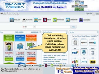 Work SMARTER not harder!!

                                                                       A




                                                   Click each Daily,
                                                 Weekly and Monthly
                                                    PRIZE BUTTON
                                                  EVERYDAY to have
                                                 MORE CHANCES OF
                                                      WINNING!!




Your Name and details goes here when you are a
Paid Representative
 