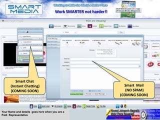 Work SMARTER not harder!!




         Smart Chat
      (Instant Chatting)                                             Smart Mail
      (COMING SOON)                                                   (NO SPAM)
                                                                   (COMING SOON)



Your Name and details goes here when you are a
Paid Representative
 