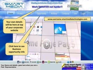 Work SMARTER not harder!!



                                                   www.username.smartmediatechnologies.com
     Your own details
     will be here at top
     of your corporate
           website




         Click here to see
             Business
         opportunity info




Your Name and details goes here when you are a
Paid Representative
 