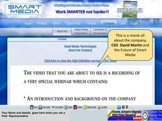 Work SMARTER not harder!!




                                                                     This is a movie all
                                                                    about the company,
                                                                   CEO David Martin and
                                                                    the Future of Smart
                                                                           Media




Your Name and details goes here when you are a
Paid Representative
 
