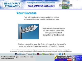 Work SMARTER not harder!!




                 Disclaimer: No commissions are paid on recruiting or sponsoring. All commissions & bonuses are calculated on sales of product.
             All commissions and bonuses mentioned depend on volume of product sales and depends on individual effort and are not guaranteed.




Your Name and details goes here when you are a
Paid Representative
 