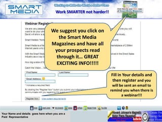 Work SMARTER not harder!!



                                   We suggest you click on
                                      the Smart Media
                                   Magazines and have all
                                    your prospects read
                                     through it… GREAT
                                     EXCITING INFO!!!!!

                                                                   Fill in Your details and
                                                                    then register and you
                                                                    will be sent an email to
                                                                   remind you when there is
                                                                          a webinar!!!



Your Name and details goes here when you are a
Paid Representative
 