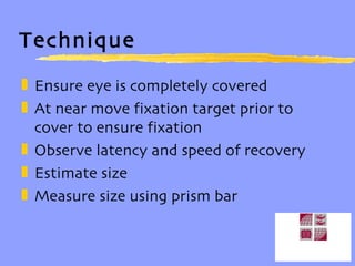 Technique Ensure eye is completely covered At near move fixation target prior to cover to ensure fixation Observe latency and speed of recovery Estimate size Measure size using prism bar 