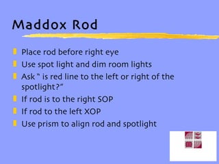 Maddox Rod Place rod before right eye Use spot light and dim room lights Ask “ is red line to the left or right of the spotlight?” If rod is to the right SOP If rod to the left XOP Use prism to align rod and spotlight 