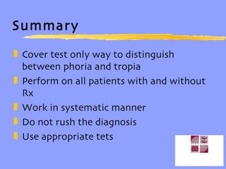 Summary Cover test only way to distinguish between phoria and tropia Perform on all patients with and without Rx Work in systematic manner Do not rush the diagnosis Use appropriate tets 