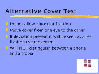 Alternative Cover Test Do not allow binocular fixation Move cover from one eye to the other If deviation present it will be seen as a re-fixation eye movement Will NOT distinguish between a phoria and a tropia 