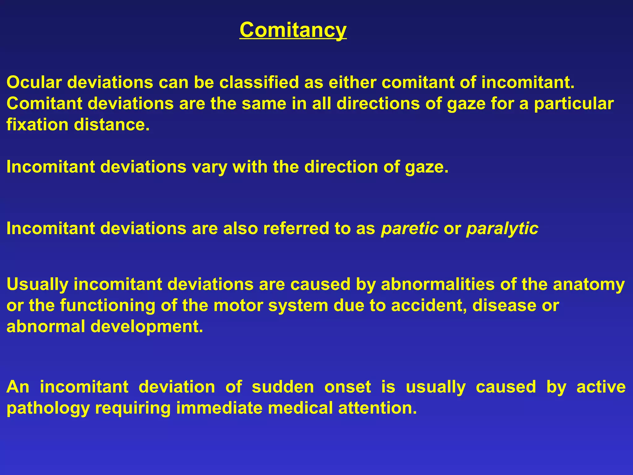 Ocular deviations can be classified as either comitant of incomitant.
Comitant deviations are the same in all directions of gaze for a particular
fixation distance.
Comitancy
Incomitant deviations vary with the direction of gaze.
Incomitant deviations are also referred to as paretic or paralytic
Usually incomitant deviations are caused by abnormalities of the anatomy
or the functioning of the motor system due to accident, disease or
abnormal development.
An incomitant deviation of sudden onset is usually caused by active
pathology requiring immediate medical attention.
 