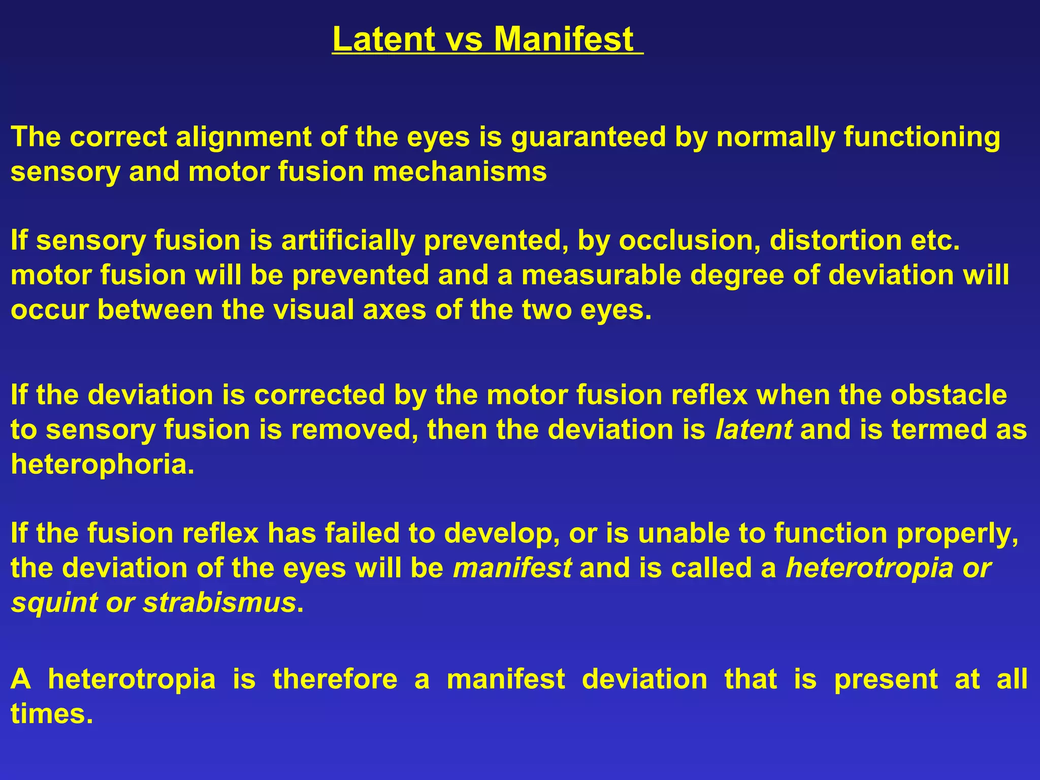 Latent vs Manifest
The correct alignment of the eyes is guaranteed by normally functioning
sensory and motor fusion mechanisms
If sensory fusion is artificially prevented, by occlusion, distortion etc.
motor fusion will be prevented and a measurable degree of deviation will
occur between the visual axes of the two eyes.
If the deviation is corrected by the motor fusion reflex when the obstacle
to sensory fusion is removed, then the deviation is latent and is termed as
heterophoria.
If the fusion reflex has failed to develop, or is unable to function properly,
the deviation of the eyes will be manifest and is called a heterotropia or
squint or strabismus.
A heterotropia is therefore a manifest deviation that is present at all
times.
 