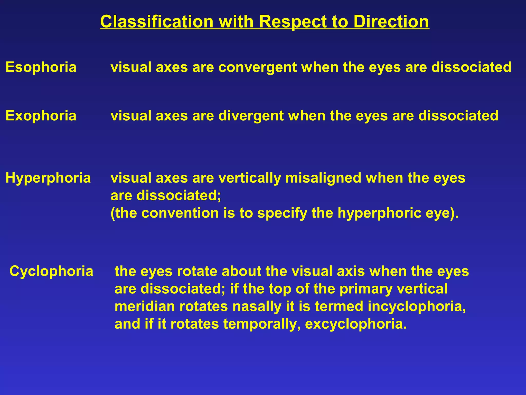 Classification with Respect to Direction
Esophoria visual axes are convergent when the eyes are dissociated
Exophoria visual axes are divergent when the eyes are dissociated
Hyperphoria visual axes are vertically misaligned when the eyes
are dissociated;
(the convention is to specify the hyperphoric eye).
Cyclophoria the eyes rotate about the visual axis when the eyes
are dissociated; if the top of the primary vertical
meridian rotates nasally it is termed incyclophoria,
and if it rotates temporally, excyclophoria.
 