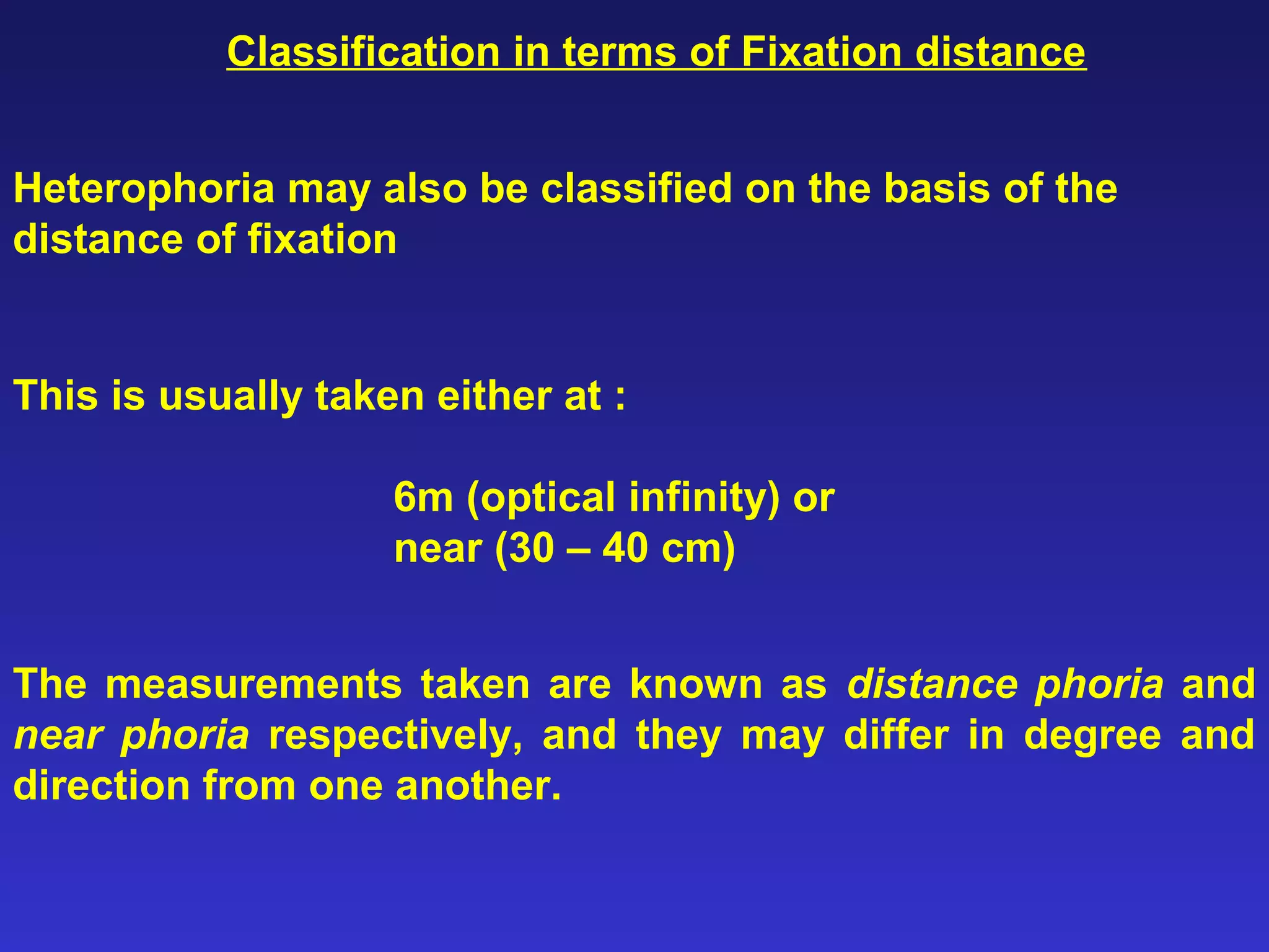 Heterophoria may also be classified on the basis of the
distance of fixation
Classification in terms of Fixation distance
This is usually taken either at :
6m (optical infinity) or
near (30 – 40 cm)
The measurements taken are known as distance phoria and
near phoria respectively, and they may differ in degree and
direction from one another.
 