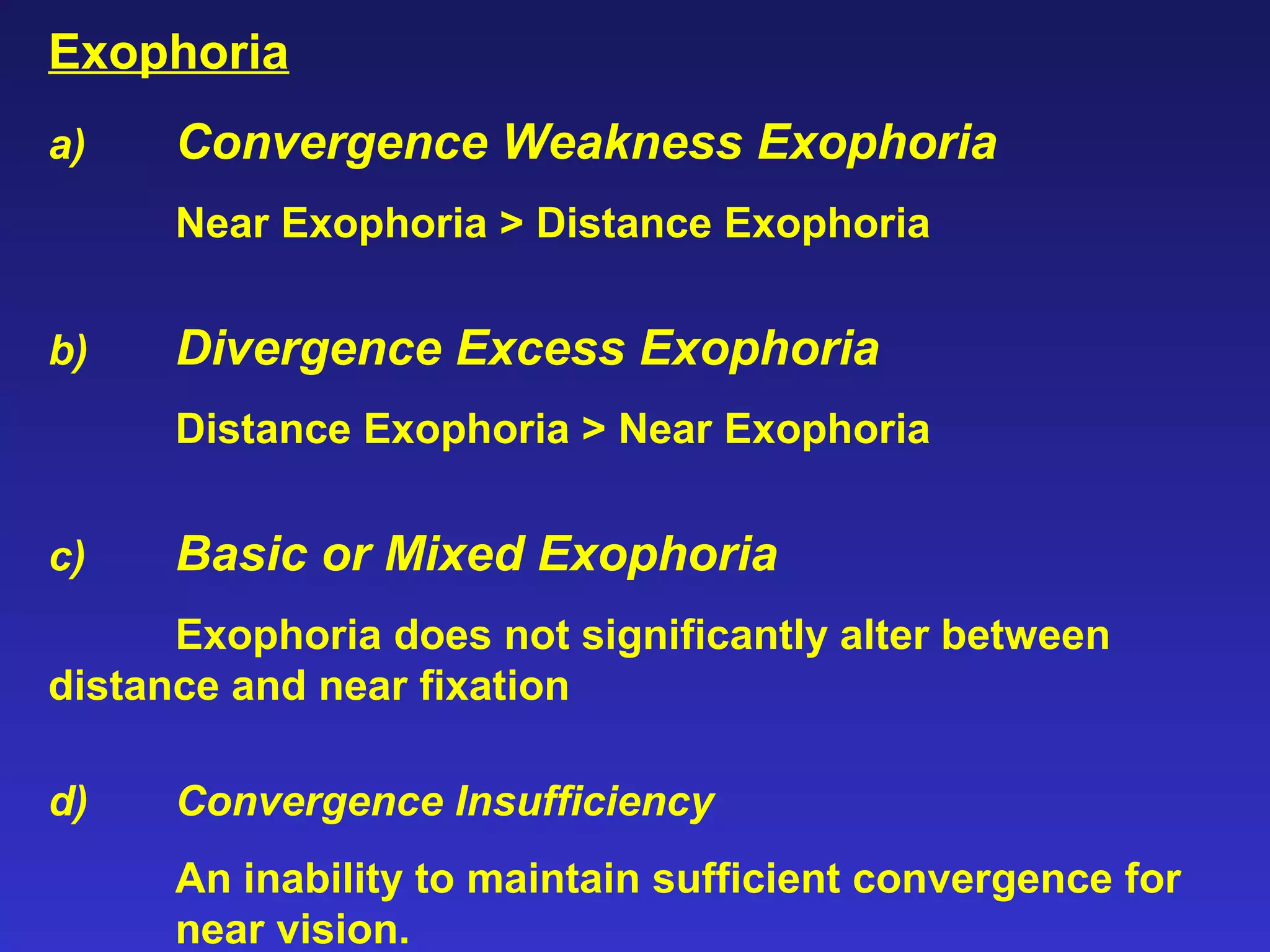 Exophoria
a) Convergence Weakness Exophoria
Near Exophoria > Distance Exophoria
b) Divergence Excess Exophoria
Distance Exophoria > Near Exophoria
c) Basic or Mixed Exophoria
Exophoria does not significantly alter between
distance and near fixation
d) Convergence Insufficiency
An inability to maintain sufficient convergence for
near vision.
 