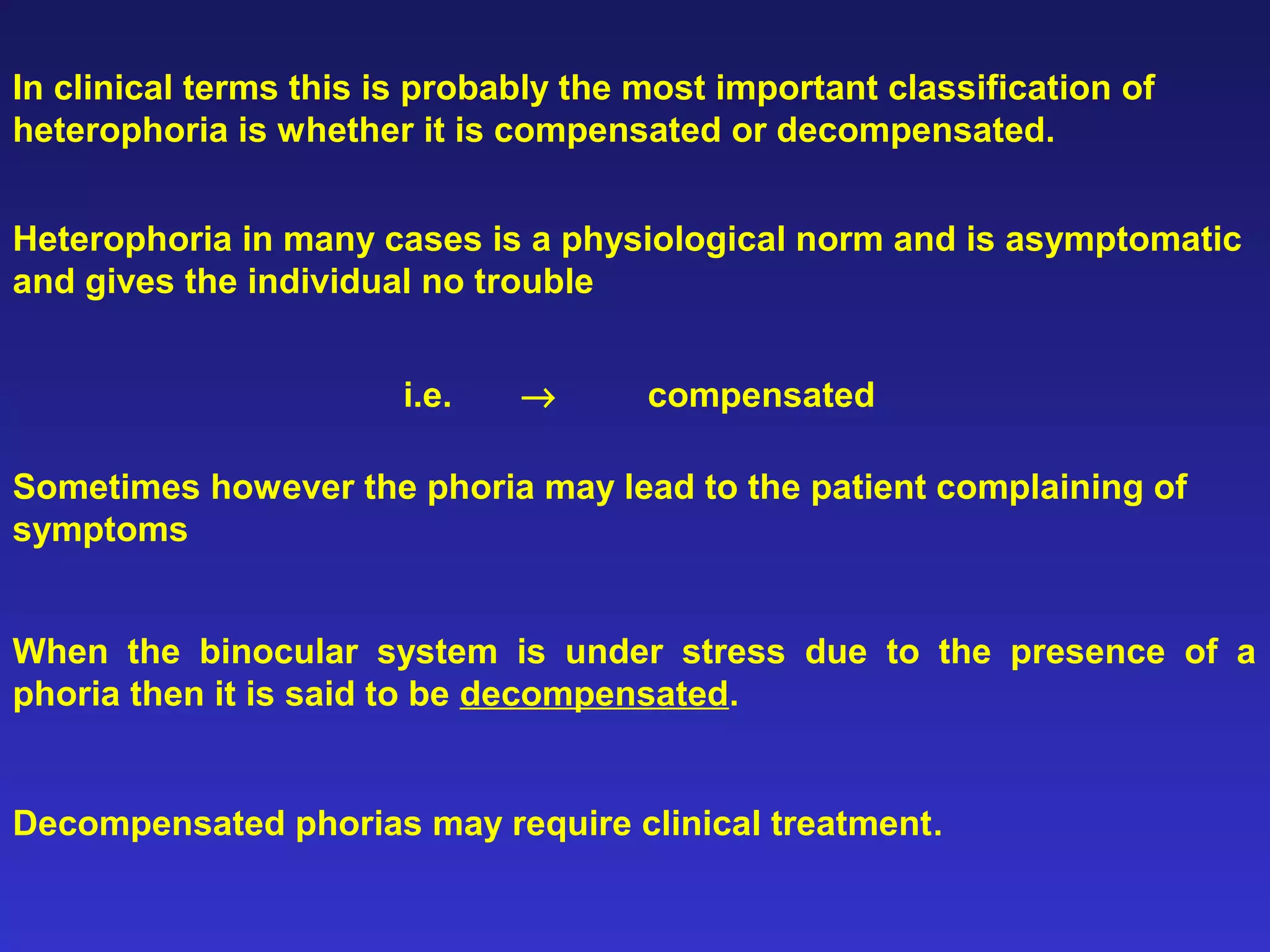 In clinical terms this is probably the most important classification of
heterophoria is whether it is compensated or decompensated.
Heterophoria in many cases is a physiological norm and is asymptomatic
and gives the individual no trouble
i.e. → compensated
Sometimes however the phoria may lead to the patient complaining of
symptoms
When the binocular system is under stress due to the presence of a
phoria then it is said to be decompensated.
Decompensated phorias may require clinical treatment.
 